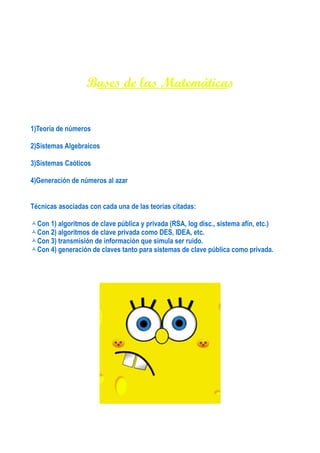 Bases de las Matemáticas


1)Teoría de números

2)Sistemas Algebraicos

3)Sistemas Caóticos

4)Generación de números al azar


Técnicas asociadas con cada una de las teorías citadas:

Con 1) algoritmos de clave pública y privada (RSA, log disc., sistema afín, etc.)
Con 2) algoritmos de clave privada como DES, IDEA, etc.
Con 3) transmisión de información que simula ser ruido.
Con 4) generación de claves tanto para sistemas de clave pública como privada.
 