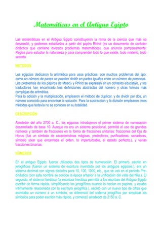 Matemáticas en el Antiguo Egipto
Las matemáticas en el Antiguo Egipto constituyeron la rama de la ciencia que más se
desarrolló, y podemos estudiarlas a partir del papiro Rhind (es un documento de carácter
didáctico que contiene diversos problemas matemáticos), que anuncia pomposamente:
Reglas para estudiar la naturaleza y para comprender todo lo que existe, todo misterio, todo
secreto.

METODOS

Los egipcios dedicaron la aritmética para usos prácticos, con muchos problemas del tipo:
como un número de panes se pueden dividir en partes iguales entre un número de personas.
Los problemas de los papiros de Moscú y Rhind se expresan en un contexto educativo, y los
traductores han encontrado tres definiciones abstractas del número y otras formas más
complejas de aritmética.
Para la adición y la multiplicación, emplearon el método de duplicar, y de dividir por dos, un
número conocido para encontrar la solución. Para la sustracción y la división emplearon otros
métodos que todavía no se conocen en su totalidad.

DESCRIPCIÓN

Alrededor del año 2700 a. C., los egipcios introdujeron el primer sistema de numeración
desarrollado de base 10. Aunque no era un sistema posicional, permitió el uso de grandes
números y también de fracciones en la forma de fracciones unitarias: fracciones del Ojo de
Horus (fué un símbolo de características mágicas, protectoras, purificadoras, sanadoras,
símbolo solar que encarnaba el orden, lo imperturbable, el estado perfecto.), y varias
fracciones binarias.

NÚMEROS

En el antiguo Egipto, fueron utilizados dos tipos de numeración. El primero, escrito en
jeroglíficos (fueron un sistema de escritura inventado por los antiguos egipcios.), era un
sistema decimal con signos distintos para 10, 100, 1000, etc., que se usó en el periodo Pre-
dinástico (con este nombre se conoce la época anterior a la unificación del valle del Nilo.). El
segundo, el sistema hierático (la escritura hierática permitía a los escribas del Antiguo Egipto
escribir de forma rápida, simplificando los jeroglíficos cuando lo hacían en papiros, y estaba
íntimamente relacionada con la escritura jeroglífica.), escrito con un nuevo tipo de cifras que
asimilaba un número a un símbolo, se diferenció del sistema jeroglífico por simplicar los
símbolos para poder escribir más rápido, y comenzó alrededor de 2150 a. C.
 