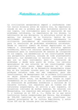 Matemáticas en Mesopotamia


La civilización mesopotámica empezó a conformarse como
tal varios milenios antes de nuestra era. Su importancia
reside en ser la primera que deja testimonio escrito de
sus logros, los instrumentos para la resolución de sus
problemas cotidianos, la importancia de los dioses, la
adivinación de sus designios, la estructura social de sus
gentes, los avatares de su historia. Dentro de las
actividades de aquel tiempo destaca sobremanera la
utilización instrumental de conocimientos matemáticos
para la resolución de problemas económicos cotidianos.
Desde el registro número de bienes depositados en los
templos o intercambiados entre los distintos agentes
económicos, hasta los cálculos geométricos y algebraicos
necesarios para la construcción de canales de irrigación
en los campos, las matemáticas se van constituyendo desde
una perspectiva práctica, alejada de todo planteamiento
abstracto. Las matemáticas no existen como tales si no
que son un mero instrumento para la resolución de
problemas y desde este punto de vista, los cálculos
generadores de una solución se van constituyendo como
algoritmos cuyos pasos deben seguirse en el orden
adecuado. El estudio de la Matemática mesopotámica sigue
hoy en día teniendo interés para los investigadores que
producen estudios cada vez más completos, pero aún
insuficientes. de Mesopotamia fue la primera civilización
en dejar fuentes escritas de sus conocimientos y
creencias. Entre estos, las Matemáticas ocupan un lugar
fundamental en su relación con la escritura cuneiforme y
la resolución de problemas económicos y sociales de la
naciente cultura. Los registros que se tienen son de
naturaleza arqueológica, en arcilla y por supuesto, se
encuentran limitados de muchas maneras. En relación con
Mesopotamia, los registros más antiguos datan del 3500 a.
C. y terminan en el 539 a. C., fecha en la que estos
territorios fueron conquistados por Persia. Hay alrededor
de 500,000 tablillas de arcilla que constituyen las
fuentes principales de la cultura babilónica, y entre
ellas 500 son de interés para las matemáticas.
 