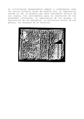 La civilización mesopotámica empezó a conformarse como
tal varios milenios antes de nuestra era. Su importancia
reside en ser la primera que deja testimonio escrito de
sus logros, los instrumentos para la resolución de sus
problemas cotidianos, la importancia de los dioses, la
adivinación de sus designios, la estructura social de sus
gentes, los avatares de su historia.
 