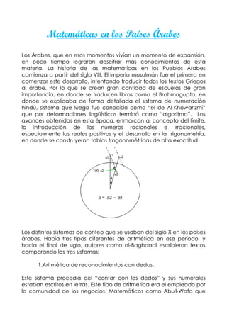 Matemáticas en los Países Árabes

Los Árabes, que en esos momentos vivían un momento de expansión,
en poco tiempo lograron descifrar más conocimientos de esta
materia. La historia de las matemáticas en los Pueblos Árabes
comienza a partir del siglo VIII. El imperio musulmán fue el primero en
comenzar este desarrollo, intentando traducir todos los textos Griegos
al árabe. Por lo que se crean gran cantidad de escuelas de gran
importancia, en donde se traducen libros como el Brahmagupta, en
donde se explicaba de forma detallada el sistema de numeración
hindú, sistema que luego fue conocido como “el de Al-Khowarizmi”
que por deformaciones lingüísticas terminó como “algoritmo”. Los
avances obtenidos en esta época, enmarcan al concepto del límite,
la introducción de los números racionales e irracionales,
especialmente los reales positivos y el desarrollo en la trigonometría,
en donde se construyeron tablas trogonométricas de alta exactitud.




Los distintos sistemas de conteo que se usaban del siglo X en los países
árabes. Había tres tipos diferentes de aritmética en ese período, y
hacia el final de siglo, autores como al-Baghdadi escribieron textos
comparando los tres sistemas:

      1.Aritmética de reconocimientos con dedos.

Este sistema procedía del “contar con los dedos” y sus numerales
estaban escritos en letras. Este tipo de aritmética era el empleado por
la comunidad de los negocios. Matemáticos como Abu'l-Wafa que
 