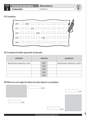 ✃
Unidad 3
Matemáticas
Evaluación
FICHAS DE RECURSOS
3
FICHA
2
PRIMER
CICLO
Completa.1
Completa la tabla siguiendo el ejemplo.2
Mide con una regla los lados de estas figuras y completa.3
cm
cm
cm
cm
anterior número posterior
doscientos sesenta y seis doscientos sesenta y ocho267
201
235
294
226
201 203
211 214
221 225
231 236
241
www.segundodecarlos.blogspot.com
 