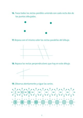 7
16. Traza todas las rectas posibles uniendo con cada recta dos de
los puntos dibujados.
17. Repasa con el mismo color las rectas paralelas del dibujo.
18. Repasa las rectas perpendiculares que hay en este dibujo.
19. Observa atentamente y sigue las series.
2 10 18
5 8 7 10
 
