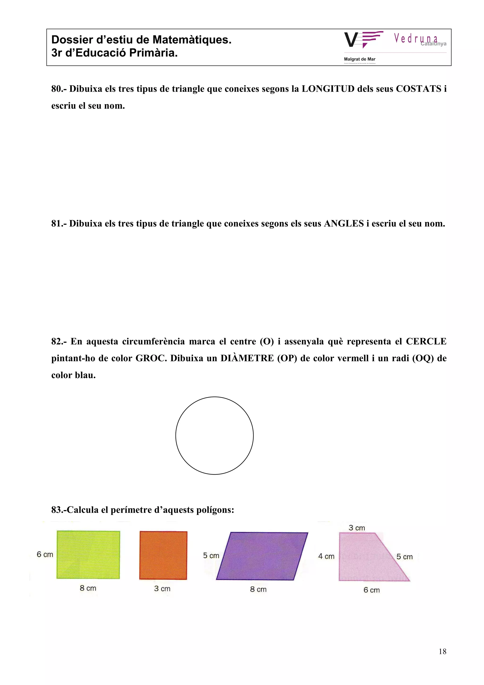 Dossier d’estiu de Matemàtiques.
3r d’Educació Primària.
18
80.- Dibuixa els tres tipus de triangle que coneixes segons la LONGITUD dels seus COSTATS i
escriu el seu nom.
81.- Dibuixa els tres tipus de triangle que coneixes segons els seus ANGLES i escriu el seu nom.
82.- En aquesta circumferència marca el centre (O) i assenyala què representa el CERCLE
pintant-ho de color GROC. Dibuixa un DIÀMETRE (OP) de color vermell i un radi (OQ) de
color blau.
83.-Calcula el perímetre d’aquests polígons:
 
