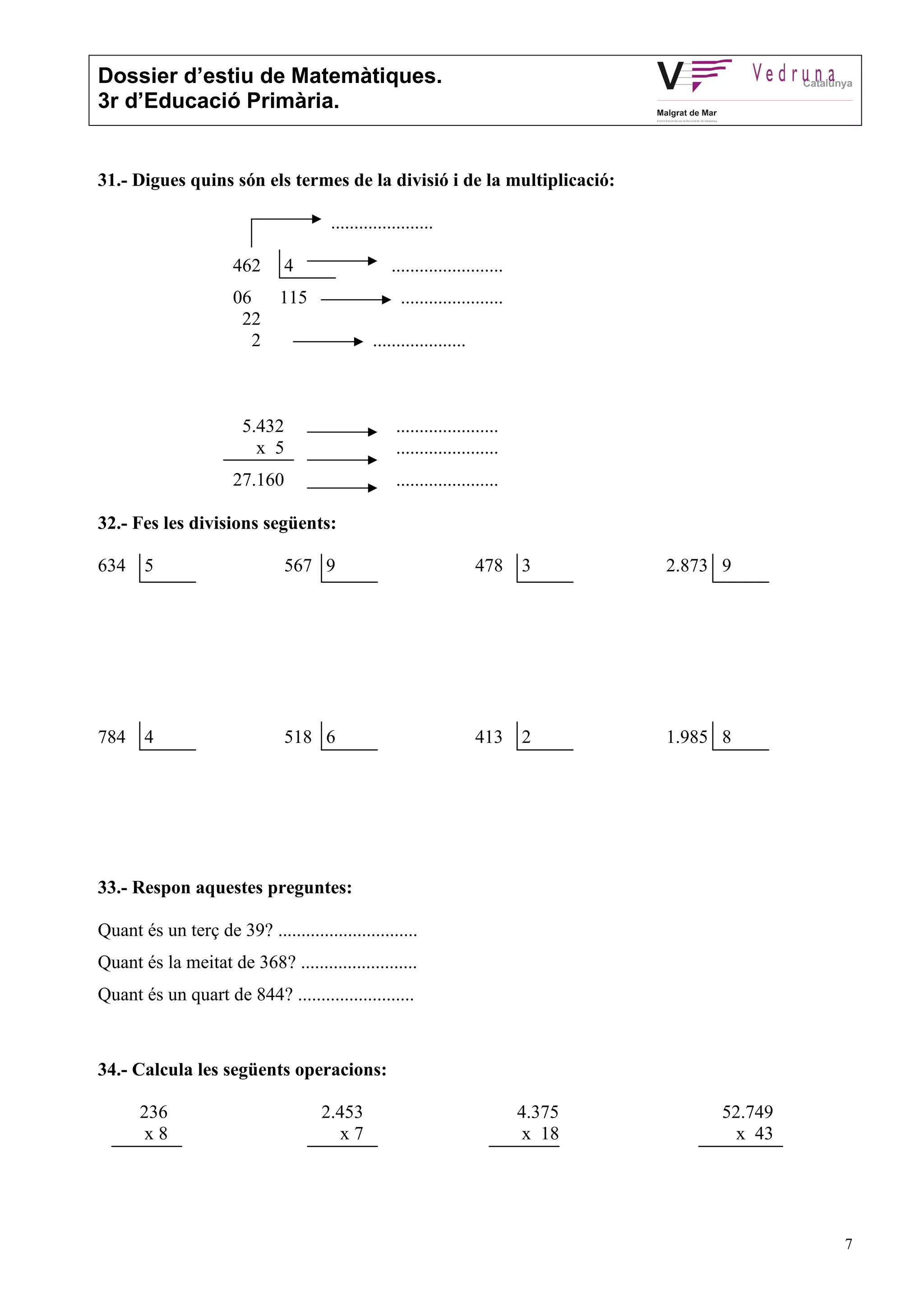 Dossier d’estiu de Matemàtiques.
3r d’Educació Primària.
7
31.- Digues quins són els termes de la divisió i de la multiplicació:
......................
462 4 ........................
06 115 ......................
22
2 ....................
5.432 ......................
x 5 ......................
27.160 ......................
32.- Fes les divisions següents:
634 5 567 9 478 3 2.873 9
784 4 518 6 413 2 1.985 8
33.- Respon aquestes preguntes:
Quant és un terç de 39? ..............................
Quant és la meitat de 368? .........................
Quant és un quart de 844? .........................
34.- Calcula les següents operacions:
236 2.453 4.375 52.749
x 8 x 7 x 18 x 43
 