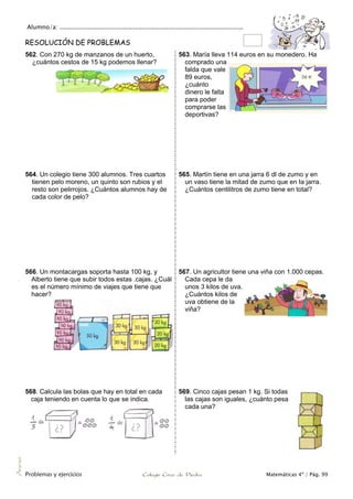 Alumno/a: ..................................................................................................
Problemas y ejercicios Colegio Cruz de Piedra Matemáticas 4º / Pág. 99
Anexo
RESOLUCIÓN DE PROBLEMAS
562. Con 270 kg de manzanos de un huerto,
¿cuántos cestos de 15 kg podemos llenar?
563. María lleva 114 euros en su monedero. Ha
comprado una
falda que vale
89 euros,
¿cuánto
dinero le falta
para poder
comprarse las
deportivas?
564. Un colegio tiene 300 alumnos. Tres cuartos
tienen pelo moreno, un quinto son rubios y el
resto son pelirrojos. ¿Cuántos alumnos hay de
cada color de pelo?
565. Martín tiene en una jarra 6 dl de zumo y en
un vaso tiene la mitad de zumo que en Ia jarra.
¿Cuántos centilitros de zumo tiene en total?
566. Un montacargas soporta hasta 100 kg, y
Alberto tiene que subir todos estas .cajas. ¿Cuál
es el número mínimo de viajes que tiene que
hacer?
567. Un agricultor tiene una viña con 1.000 cepas.
Cada cepa le da
unos 3 kilos de uva.
¿Cuántos kilos de
uva obtiene de la
viña?
568. Calcula las bolas que hay en total en cada
caja teniendo en cuenta lo que se indica.
569. Cinco cajas pesan 1 kg. Si todas
las cajas son iguales, ¿cuánto pesa
cada una?
 