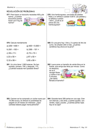 Alumno/a: ..................................................................................................
Problemas y ejercicios Colegio Cruz de Piedra Matemáticas 4º / Pág. 101
Anexo
RESOLUCIÓN DE PROBLEMAS
577. Para hacer un bizcocho necesitas 400 g de
harina. ¿Cuántos
bizcochos podrás
hacer con 4 kg de
harina?
578. Una hamburguesa, una bolsa de patatas
fritas y un refresco cuestan 5,60 €. Las patatas y
el refresco cuestan
1,80 €. ¿Cuál es el
precio de una
hamburguesa?
579. Calcula mentalmente
a) 200 + 600 = g) 400 + 5.000 =
h) 561 –100 = b) 399 – 101 =
c) 56 x 11= d) 72 x 15 =
i) 23 x 50 = j) 67 x 50 =
f) 33 x 99 = l) 85 x 99 =
580. En una jarra hay 1 litro y 3 cuartos de litro de
zumo. Se añaden 200 cl más. ¿Cuántos
centilitros hay ahora en la jarra?
581. Un circo tiene 1.080 butacas. Se han
vendido, primero, 749, y después, 173.
¿Cuántas butacas han quedado libres?
582. Laura pone un barreño de veinte litros en la
fuente, que arroja dos litros por minuto. Como
va despacio,
se va a
recoger flores
y vuelve o los
5 minutos.
¿Se habrá
llenado el barreño?
583. Carmen se ha comprado un coche nuevo por
18.360 euros y le ofrecen lo posibilidad de
pagarlo en 24 meses sin intereses. ¿Qué
cantidad deberá pagar mensualmente?
584. Graciela tiene 289 perlas en una caja. Cien
son blancas, y las otras, a partes iguales, son
verdes, rojas y azules. ¿Cuántas perlas rojas
hay en la caja?
 