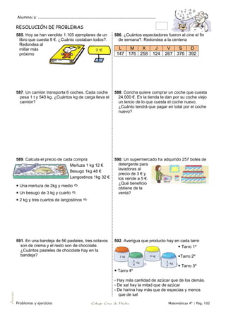 Alumno/a: ..................................................................................................
Problemas y ejercicios Colegio Cruz de Piedra Matemáticas 4º / Pág. 102
Anexo
RESOLUCIÓN DE PROBLEMAS
585. Hoy se han vendido 1.105 ejemplares de un
libro que cuesta 9 €. ¿Cuánto costaban todos?.
Redondea al
millar más
próximo
586. ¿Cuántos espectadores fueron al cine el fin
de semana?. Redondea a la centena
L M X J V S D
147 176 258 124 267 376 392
587. Un camión transporta 6 coches. Cada coche
pesa 1 t y 540 kg. ¿Cuántos kg de carga lleva el
camión?
588. Concha quiere comprar un coche que cuesta
24.000 €. En la tienda Ie dan por su coche viejo
un tercio de lo que cuesta el coche nuevo.
¿Cuánto tendrá que pagar en total por el coche
nuevo?
589. Calcula el precio de cada compra
Merluza 1 kg 12 €
Besugo 1kg 48 €
Langostinos 1kg 32 €
 Una merluza de 2kg y medio 
 Un besugo de 3 kg y cuarto 
 2 kg y tres cuartos de langostinos 
590. Un supermercado ha adquirido 257 botes de
detergente para
lavadoras al
precio de 3 € y
los vende a 5 €.
¿Qué beneficio
obtiene de la
venta?
591. En una bandeja de 56 pasteles, tres octavos
son de crema y el resto son de chocolate.
¿Cuántos pasteles de chocolate hay en Ia
bandeja?
592. Averigua que producto hay en cada tarro
 Tarro 1º
Tarro 2º
 Tarro 3º
 Tarro 4º
- Hay más cantidad de azúcar que de los demás.
- De sal hay la mitad que de azúcar
- De harina hay más que de especias y menos
que de sal
 