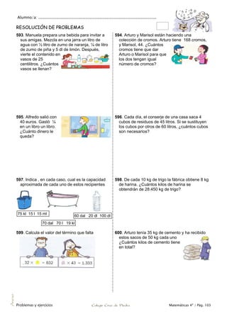 Alumno/a: ..................................................................................................
Problemas y ejercicios Colegio Cruz de Piedra Matemáticas 4º / Pág. 103
Anexo
RESOLUCIÓN DE PROBLEMAS
593. Manuela prepara una bebida para invitar a
sus amigas. Mezcla en una jarra un litro de
agua con ½ litro de zumo de naranja, ¼ de litro
de zumo de piña y 5 dl de limón. Después,
vierte el contenido en
vasos de 25
centilitros. ¿Cuántos
vasos se llenan?
594. Arturo y Marisol están haciendo una
colección de cromos. Arturo tiene 168 cromos,
y Marisol, 44. ¿Cuántos
cromos tiene que dar
Arturo o Marisol para que
los dos tengan igual
número de cromos?
595. Alfredo salió con
40 euros. Gastó ¼
en un libro un libro.
¿Cuánto dinero le
queda?
596. Cada día, el conserje de una casa saca 4
cubos de residuos de 45 litros. Si se sustituyen
los cubos por otros de 60 litros, ¿cuántos cubos
son necesarios?
597. Indica , en cada caso, cual es la capacidad
aproximada de cada uno de estos recipientes
598. De cada 10 kg de trigo la fábrica obtiene 8 kg
de harina. ¿Cuántos kilos de harina se
obtendrán de 28.450 kg de trigo?
599. Calcula el valor del término que falta 600. Arturo tenía 35 kg de cemento y ha recibido
estos sacos de 50 kg cada uno
¿Cuántos kilos de cemento tiene
en total?
75 kl 15 l 15 ml
70 dal 70 l 19 kl
60 dal 20 dl 100 dl
 