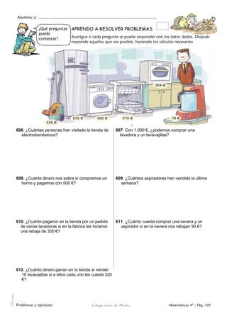 Alumno/a: ..................................................................................................
Problemas y ejercicios Colegio Cruz de Piedra Matemáticas 4º / Pág. 105
Anexo
¿Qué preguntas
puedo
contestar?
APRENDO A RESOLVER PROBLEMAS
Averigua si cada pregunta se puede responder con los datos dados. Después
responde aquellas que sea posible, haciendo los cálculos necesarios
606. ¿Cuántas personas han visitado la tienda de
electrodomésticos?
607. Con 1.000 €, ¿podemos comprar una
lavadora y un lavavajillas?
608. ¿Cuánto dinero nos sobra si compramos un
horno y pagamos con 500 €?
609. ¿Cuántos aspiradores han vendido la última
semana?
610. ¿Cuánto pagaron en la tienda por un pedido
de varias lavadoras si en la fábrica les hicieron
una rebaja de 300 €?
611. ¿Cuánto cuesta comprar una nevera y un
aspirador si en la nevera nos rebajan 90 €?
612. ¿Cuánto dinero ganan en la tienda al vender
10 lavavajillas si a ellos cada uno les cuesta 320
€?
 