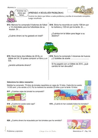 Alumno/a: ..................................................................................................
Problemas y ejercicios Colegio Cruz de Piedra Matemáticas 4º / Pág. 106
Anexo
Inventar los
datos que
faltan
APRENDO A RESOLVER PROBLEMAS
Inventa los datos que faltan a cada problema y escribe el enunciado completo.
Luego resuélvelo
613. Marcos ha comprado 9 balones de fútbol
y 12 chándales para los futbolistas de su
equipo. Si ...
¿Cuánto dinero se ha gastado en total?
614. Silvia ha recorrido en coche 108 km por
la mañana y 125 km por la tarde. Si ....
¿Cuántos km le faltan para llegar a su
destino?
615. David tiene dos billetes de 20 €y un
billete de 5 €. Si quiere comprar un libro y un
CD,
¿tendrá suficiente dinero?
616. Nuria ha comprado 3 docenas de huevos
y 2 botellas de aceite .................................
...................................................................
Si ha pagado con un billete de 20 €, ¿qué
cambio le han devuelto?
Selecciona los datos necesarios
Matilde ha comprado 75 kilos de tomates repartidos en cajas de 15 kilos. Cada kilo le cuesta
1 € 60 cent. y los vende a 2 €. Por la mañana ha vendido 25 kilos y por la tarde 15 kilos.
617. ¿Cuántas cajas de tomate ha comprado?
618. ¿Cuánto le cuesta cada caja? 619. ¿Cuánto le han costado todos los tomates?
620. ¿Cuánto dinero ha recaudado por los tomates que ha vendido?
 