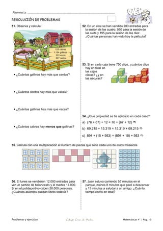 Alumno/a: .....................................................................................................
Problemas y ejercicios Colegio Cruz de Piedra Matemáticas 4º / Pág. 10
RESOLUCIÓN DE PROBLEMAS
51. Observa y calcula:
 ¿Cuántas gallinas hay más que cerdos?
 ¿Cuántos cerdos hay más que vacas?
 ¿Cuántas gallinas hay más que vacas?
 ¿Cuántas cabras hay menos que gallinas?
52. En un cine se han vendido 283 entradas para
la sesión de las cuatro, 560 para la sesión de
las siete y 195 para la sesión de las diez.
¿Cuántas personas han visto hoy la película?
53. Si en cada caja tiene 750 clips, ¿cuántos clips
hay en total en
las cajas
claras? ¿y en
las oscuras?
54. ¿Qué propiedad se ha aplicado en cada caso?
a) (76 + 67) + 12 = 76 + (67 + 12) 
b) 69.215 + 15.319 = 15.319 + 69.215 
c) 894 + (15 + 953) = (894 + 15) + 953 
55. Calcula con una multiplicación el número de piezas que tiene cada uno de estos mosaicos
56. El lunes se vendieron 12.000 entradas para
ver un partido de baloncesto y el martes 17.000.
Si en el polideportivo caben 50.000 personas.
¿Cuántos asientos quedan libres todavía?
57. Juan estuvo corriendo 55 minutos en el
parque, menos 8 minutos que paró a descansar
y 15 minutos a saludar a un amigo. ¿Cuánto
tiempo corrió en total?
 