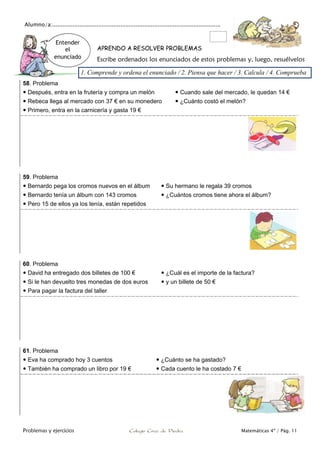Alumno/a:...................................................................................................
Problemas y ejercicios Colegio Cruz de Piedra Matemáticas 4º / Pág. 11
APRENDO A RESOLVER PROBLEMAS
Escribe ordenados los enunciados de estos problemas y, luego, resuélvelos
58. Problema
 Después, entra en la frutería y compra un melón  Cuando sale del mercado, le quedan 14 €
 Rebeca llega al mercado con 37 € en su monedero  ¿Cuánto costó el melón?
 Primero, entra en la carnicería y gasta 19 €
59. Problema
 Bernardo pega los cromos nuevos en el álbum  Su hermano le regala 39 cromos
 Bernardo tenía un álbum con 143 cromos  ¿Cuántos cromos tiene ahora el álbum?
 Pero 15 de ellos ya los tenía, están repetidos
60. Problema
 David ha entregado dos billetes de 100 €  ¿Cuál es el importe de la factura?
 Si le han devuelto tres monedas de dos euros  y un billete de 50 €
 Para pagar la factura del taller
61. Problema
 Eva ha comprado hoy 3 cuentos  ¿Cuánto se ha gastado?
 También ha comprado un libro por 19 €  Cada cuento le ha costado 7 €
Entender
el
enunciado
1. Comprende y ordena el enunciado / 2. Piensa que hacer / 3. Calcula / 4. Comprueba
 
