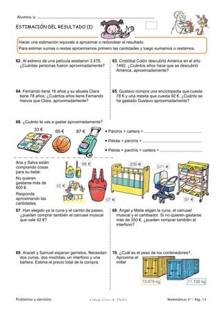 Alumno/a: ...................................................................................................
Problemas y ejercicios Colegio Cruz de Piedra Matemáticas 4º / Pág. 13
ESTIMACIÓN DEL RESULTADO (I)
62. Al estreno de una película asistieron 3.476.
¿Cuántas personas fueron aproximadamente?
63. Cristóbal Colón descubrió América en el año
1492. ¿Cuántos años hace que se descubrió
América, aproximadamente?
64. Fernando tiene 16 años y su abuela Clara
tiene 78 años. ¿Cuántos años tiene Fernando
menos que Clara, aproximadamente?
65. Gustavo compra una enciclopedia que cuesta
78 € y una mesita que cuesta 92 €. ¿Cuánto se
ha gastado Gustavo aproximadamente?
66. ¿Cuánto te vas a gastar aproximadamente?
 Parchís + cartera = ..................................................
 Pelota + parchís = ....................................................
 Pelota + parchís + cartera = .....................................
Ana y Salva están
comprando cosas
para su bebé.
No quieren
gastarse más de
800 €.
Responde
aproximando las
cantidades.
67. Han elegido ya la cuna y el carrito de paseo,
¿pueden comprar también el carrusel musical
que vale 42 €?
68. Ángel y Maite eligen la cuna, el carrusel
musical y el cambiador. Si no quieren gastarse
más de 350 €, ¿pueden comprar también el
interfono?
69. Araceli y Samuel esperan gemelos. Necesitan
dos cunas, dos mochilas, un interfono y una
bañera. Estima el precio total de la compra.
70. ¿Cuál es el peso de los contenedores?.
Aproxima al
millar
Hacer una estimación equivale a aproximar o redondear el resultado.
Para estimar sumas o restas aproximamos primero las cantidades y luego sumamos o restamos.
33 € 69 € 87 €
 