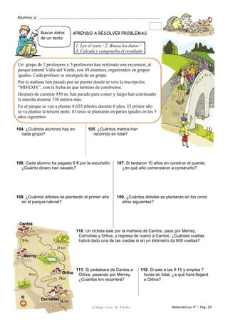 Alumno/a: ....................................................................................................
Problemas y ejercicios Colegio Cruz de Piedra Matemáticas 4º / Pág. 20
Buscar datos
de un texto
APRENDO A RESOLVER PROBLEMAS
104. ¿Cuántos alumnos hay en
cada grupo?
105. ¿Cuántos metros han
recorrido en total?
106. Cada alumno ha pagado 6 € por la excursión.
¿Cuánto dinero han sacado?
107. Si tardaron 10 años en construir el puente,
¿en qué año comenzaron a construirlo?
108. ¿Cuántos árboles se plantarán el primer año
en el parque natural?
109. ¿Cuántos árboles se plantarán en los cinco
años siguientes?
110. Un ciclista sale por la mañana de Cantos, pasa por Merrey,
Corrubias y Ortiva, y regresa de nuevo a Cantos. ¿Cuántas vueltas
habrá dado una de las ruedas si en un kilómetro da 900 vueltas?
111. Si pedaleara de Cantos a
Ortiva, pasando por Merrey,
¿Cuántos km recorrerá?
112. Si sale a las 9:15 y emplea 7
horas en total, ¿a qué hora llegará
a Ortiva?
Un grupo de 2 profesores y 5 profesoras han realizado una excursión, al
parque natural Valle del Verde, con 49 alumnos, organizados en grupos
iguales. Cada profesor se encargará de un grupo.
Por la mañana han pasado por un puente donde se veía la inscripción
“MDXXIV”, con la fecha en que terminó de construirse.
Después de caminar 850 m, han parado para comer y luego han continuado
la marcha durante 730 metros más.
En el parque se van a plantar 8.625 árboles durante 6 años. El primer año
se va plantar la tercera parte. El resto se plantarán en partes iguales en los 5
años siguientes
1. Lee el texto / 2. Busca los datos /
3. Calcula y comprueba el resultado
 
