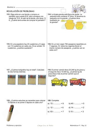 Alumno/a: ..................................................................................................
Problemas y ejercicios Colegio Cruz de Piedra Matemáticas 4º / Pág. 22
RESOLUCIÓN DE PROBLEMAS
113. Olga entra en una tienda y compra un
pantalón que cuesta 63 €, pero consigue una
rebaja de 15 €. Al salir de la tienda, aún tiene 13
€. ¿Cuánto tenía antes de comprar el pantalón?
114. La tinaja grande está llena de aceite. La
pequeña solo contiene 37 litros. Si llenamos la
pequeña con la grande, ¿Cuántos litros
quedarán en
la grande?
115. En una papelería hay 24 cuadernos y 6 cajas
con 12 cuadernos en cada una. Si se venden 18
cuadernos, ¿cuántos quedarán?
116. En un tren viajan 784 pasajeros repartidos en
7 vagones. Si todos los vagones llevan el
mismo número de pasajeros, ¿cuántos van en
cada uno?
117. ¿Cuántos bolígrafos hay en total?. Calcúlalo
de dos formas distintas
118. El primer camión lleva 25.346 kg de grava y
el segundo lleva 15.935 kg. ¿Cuántos kg de
grava lleva más el primer camión que el
segundo?
119. ¿Cuántos estuches se necesitan para colocar
75 lápices si se ponen 5 lápices en cada uno?
120. Completa
a) 72 : ............ = 9 b) 40 : ............ = 5
c) 12 : ............ = 6 d) 14 : ............ = 2
e) 63 : ............ = 7 f) 15 : ............ = 3
 