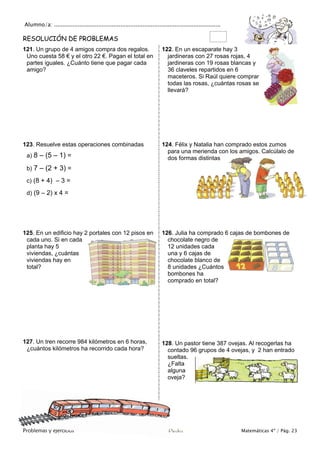 Alumno/a: ..................................................................................................
Problemas y ejercicios Colegio Cruz de Piedra Matemáticas 4º / Pág. 23
RESOLUCIÓN DE PROBLEMAS
121. Un grupo de 4 amigos compra dos regalos.
Uno cuesta 58 € y el otro 22 €. Pagan el total en
partes iguales. ¿Cuánto tiene que pagar cada
amigo?
122. En un escaparate hay 3
jardineras con 27 rosas rojas, 4
jardineras con 19 rosas blancas y
36 claveles repartidos en 6
maceteros. Si Raúl quiere comprar
todas las rosas, ¿cuántas rosas se
llevará?
123. Resuelve estas operaciones combinadas
a) 8 – (5 – 1) =
b) 7 – (2 + 3) =
c) (8 + 4) – 3 =
d) (9 – 2) x 4 =
124. Félix y Natalia han comprado estos zumos
para una merienda con los amigos. Calcúlalo de
dos formas distintas
125. En un edificio hay 2 portales con 12 pisos en
cada uno. Si en cada
planta hay 5
viviendas, ¿cuántas
viviendas hay en
total?
126. Julia ha comprado 6 cajas de bombones de
chocolate negro de
12 unidades cada
una y 6 cajas de
chocolate blanco de
8 unidades ¿Cuántos
bombones ha
comprado en total?
127. Un tren recorre 984 kilómetros en 6 horas,
¿cuántos kilómetros ha recorrido cada hora?
128. Un pastor tiene 387 ovejas. Al recogerlas ha
contado 96 grupos de 4 ovejas, y 2 han entrado
sueltas.
¿Falta
alguna
oveja?
 