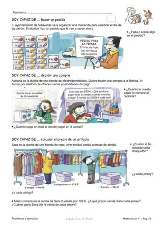 Alumno/a: ..................................................................................................
Problemas y ejercicios Colegio Cruz de Piedra Matemáticas 4º / Pág. 26
SOY CAPAZ DE .... hacer un pedido
El ayuntamiento de Villaverde va a organizar una merienda para celebrar el día de
su patrón. El alcalde hizo un pedido que le van a servir ahora.
 ¿Falta o sobra algo
en el pedido?
SOY CAPAZ DE .... decidir una compra
Adriana es la dueña de una tienda de electrodomésticos. Quiere hacer una compra a la fábrica. Al
llamar por teléfono, le ofrecen varias posibilidades de pago.
 ¿Cuánto le cuesta
pagar la compra al
recibirla?
 ¿Cuánto paga en total si decide pagar en 3 cuotas?
SOY CAPAZ DE .... calcular el precio de un artículo
Sara es la dueña de una tienda de ropa. Ayer recibió varias prendas de abrigo.
¿y cada abrigo?
 Mario compra en la tienda de Sara 2 jerséis por 102 €. ¿A qué precio vende Sara cada jersey?
¿Cuánto gana Sara por la venta de cada jersey?
 ¿Cuánto le ha
costado cada
chaquetón?
¿y cada jersey?
 