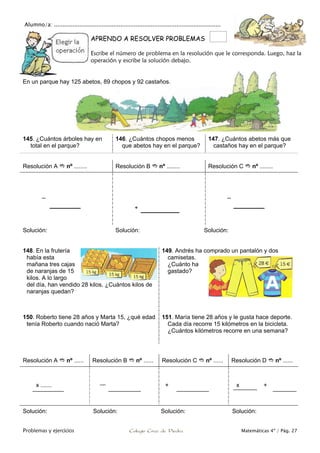 Alumno/a: ..................................................................................................
Problemas y ejercicios Colegio Cruz de Piedra Matemáticas 4º / Pág. 27
APRENDO A RESOLVER PROBLEMAS
Escribe el número de problema en la resolución que le corresponda. Luego, haz la
operación y escribe la solución debajo.
145. ¿Cuántos árboles hay en
total en el parque?
146. ¿Cuántos chopos menos
que abetos hay en el parque?
147. ¿Cuántos abetos más que
castaños hay en el parque?
Resolución A  nº ........ Resolución B  nº ........ Resolución C  nº ........
–
+
–
Solución: Solución: Solución:
148. En la frutería
había esta
mañana tres cajas
de naranjas de 15
kilos. A lo largo
del día, han vendido 28 kilos. ¿Cuántos kilos de
naranjas quedan?
149. Andrés ha comprado un pantalón y dos
camisetas.
¿Cuánto ha
gastado?
150. Roberto tiene 28 años y Marta 15, ¿qué edad
tenía Roberto cuando nació Marta?
151. María tiene 28 años y le gusta hace deporte.
Cada día recorre 15 kilómetros en la bicicleta.
¿Cuántos kilómetros recorre en una semana?
Resolución A  nº ...... Resolución B  nº ...... Resolución C  nº ...... Resolución D  nº ......
x ....... + x +
Solución: Solución: Solución: Solución:
En un parque hay 125 abetos, 89 chopos y 92 castaños.
 