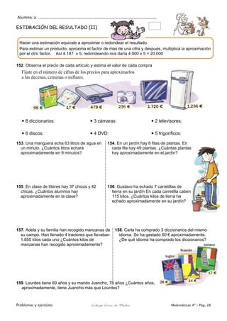 Alumno/a: ..................................................................................................
Problemas y ejercicios Colegio Cruz de Piedra Matemáticas 4º / Pág. 28
ESTIMACIÓN DEL RESULTADO (II)
152. Observa el precio de cada artículo y estima el valor de cada compra
Fíjate en el número de cifras de los precios para aproximarlos
a las decenas, centenas o millares.
 8 diccionarios:  3 cámaras:  2 televisores:
 6 discos:  4 DVD:  5 frigoríficos:
153. Una manguera echa 63 litros de agua en
un minuto. ¿Cuántos litros echará
aproximadamente en 9 minutos?
154. En un jardín hay 6 filas de plantas. En
cada fila hay 49 plantas. ¿Cuántas plantas
hay aproximadamente en el jardín?
155. En clase de títeres hay 37 chicos y 42
chicas. ¿Cuántos alumnos hay
aproximadamente en la clase?
156. Gustavo ha echado 7 carretillas de
tierra en su jardín En cada carretilla caben
115 kilos. ¿Cuántos kilos de tierra ha
echado aproximadamente en su jardín?
157. Adela y su familia han recogido manzanas de
su campo. Han llenado 4 tractores que llevaban
1.850 kilos cada uno ¿Cuántos kilos de
manzanas han recogido aproximadamente?
158. Carla ha comprado 3 diccionarios del mismo
idioma. Se ha gastado 60 € aproximadamente.
¿De qué idioma ha comprado los diccionarios?
159. Lourdes tiene 69 años y su marido Juancho, 78 años ¿Cuántos años,
aproximadamente, tiene Juancho más que Lourdes?
Hacer una estimación equivale a aproximar o redondear el resultado.
Para estimar un producto, aproxima el factor de más de una cifra y después, multiplica la aproximación
por el otro factor. Así 4.187 x 5, redondeando nos daría 4.000 x 5 = 20.000
 