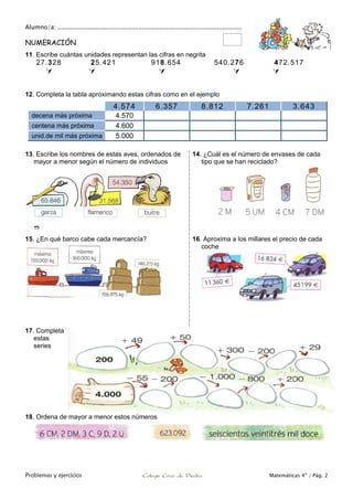 Alumno/a: ..................................................................................................
Problemas y ejercicios Colegio Cruz de Piedra Matemáticas 4º / Pág. 2
NUMERACIÓN
11. Escribe cuántas unidades representan las cifras en negrita
27.328 25.421 918.654 540.276 472.517
    
12. Completa la tabla aproximando estas cifras como en el ejemplo
4.574 6.357 8.812 7.261 3.643
decena más próxima 4.570
centena más próxima 4.600
unid.de mil más próxima 5.000
13. Escribe los nombres de estas aves, ordenados de
mayor a menor según el número de individuos

14. ¿Cuál es el número de envases de cada
tipo que se han reciclado?
15. ¿En qué barco cabe cada mercancía? 16. Aproxima a los millares el precio de cada
coche
17. Completa
estas
series
18. Ordena de mayor a menor estos números
 