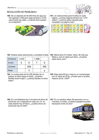 Alumno/a: ..................................................................................................
Problemas y ejercicios Colegio Cruz de Piedra Matemáticas 4º / Pág. 30
RESOLUCIÓN DE PROBLEMAS
160. De un depósito de 50.000 litros de agua se
han gastado 3.490 para regar jardines y 2.675
para limpiar las calles. ¿Cuántos litros quedan
en el depósito?
161. Un coleccionista pone 8 sellos en cada
página, ¿cuántas páginas llenará con 1.475
sellos?, ¿cuántos sellos necesita para
completar una página más?
162. Realiza estas operaciones y completa la tabla
Dividendo 1.510 1.409
Divisor 5 6 7 8
Cociente 248 240
Resto 3 4
163. Marta tiene 214 sellos. Clara, 56 más que
Marta y Juan la mitad que Clara. ¿Cuántos
sellos tiene Juan?
164. La cuarta parte de los 208 árboles de un
parque no tiene hojas en otoño. ¿Cuántos
árboles tienen hojas?, ¿cuántos árboles no tiene
hojas?
165. Elías pesa 80 kg y sube en un montacargas
con 37 cajas de 25 kg. ¿Puede subir si el peso
máximo es de 1.000?
166. En una biblioteca hay 3 armarios de libros de
aventuras con 3 estantes en cada uno. Si en
cada estante hay 20 libros, ¿cuántos libros de
aventuras hay en total?
167. En un autobús caben 56 personas y en un
microbús, la mitad. ¿Cuántos pasajeros pueden
transportar entre los dos?
 