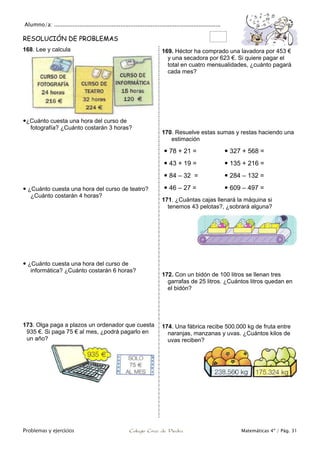Alumno/a: ..................................................................................................
Problemas y ejercicios Colegio Cruz de Piedra Matemáticas 4º / Pág. 31
RESOLUCIÓN DE PROBLEMAS
168. Lee y calcula
¿Cuánto cuesta una hora del curso de
fotografía? ¿Cuánto costarán 3 horas?
 ¿Cuánto cuesta una hora del curso de teatro?
¿Cuánto costarán 4 horas?
 ¿Cuánto cuesta una hora del curso de
informática? ¿Cuánto costarán 6 horas?
169. Héctor ha comprado una lavadora por 453 €
y una secadora por 623 €. Si quiere pagar el
total en cuatro mensualidades, ¿cuánto pagará
cada mes?
170. Resuelve estas sumas y restas haciendo una
estimación
 78 + 21 =  327 + 568 =
 43 + 19 =  135 + 216 =
 84 – 32 =  284 – 132 =
 46 – 27 =  609 – 497 =
171. ¿Cuántas cajas llenará la máquina si
tenemos 43 pelotas?, ¿sobrará alguna?
172. Con un bidón de 100 litros se llenan tres
garrafas de 25 litros. ¿Cuántos litros quedan en
el bidón?
173. Olga paga a plazos un ordenador que cuesta
935 €. Si paga 75 € al mes, ¿podrá pagarlo en
un año?
174. Una fábrica recibe 500.000 kg de fruta entre
naranjas, manzanas y uvas. ¿Cuántos kilos de
uvas reciben?
 