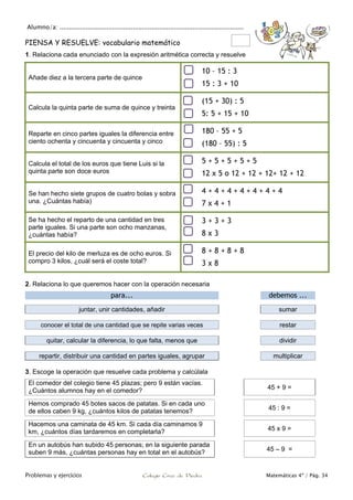 Alumno/a: ..................................................................................................
Problemas y ejercicios Colegio Cruz de Piedra Matemáticas 4º / Pág. 34
PIENSA Y RESUELVE: vocabulario matemático
1. Relaciona cada enunciado con la expresión aritmética correcta y resuelve
Añade diez a la tercera parte de quince
10 – 15 : 3
15 : 3 + 10
Calcula la quinta parte de suma de quince y treinta
(15 + 30) : 5
5: 5 + 15 + 10
Reparte en cinco partes iguales la diferencia entre
ciento ochenta y cincuenta y cincuenta y cinco
180 – 55 + 5
(180 – 55) : 5
Calcula el total de los euros que tiene Luis si la
quinta parte son doce euros
5 + 5 + 5 + 5 + 5
12 x 5 o 12 + 12 + 12+ 12 + 12
Se han hecho siete grupos de cuatro bolas y sobra
una. ¿Cuántas había)
4 + 4 + 4 + 4 + 4 + 4 + 4
7 x 4 + 1
Se ha hecho el reparto de una cantidad en tres
parte iguales. Si una parte son ocho manzanas,
¿cuántas había?
3 + 3 + 3
8 x 3
El precio del kilo de merluza es de ocho euros. Si
compro 3 kilos, ¿cuál será el coste total?
8 + 8 + 8 + 8
3 x 8
2. Relaciona lo que queremos hacer con la operación necesaria
para... debemos ...
juntar, unir cantidades, añadir sumar
conocer el total de una cantidad que se repite varias veces restar
quitar, calcular la diferencia, lo que falta, menos que dividir
repartir, distribuir una cantidad en partes iguales, agrupar multiplicar
3. Escoge la operación que resuelve cada problema y calcúlala
El comedor del colegio tiene 45 plazas; pero 9 están vacías.
¿Cuántos alumnos hay en el comedor? 45 + 9 =
Hemos comprado 45 botes sacos de patatas. Si en cada uno
de ellos caben 9 kg, ¿cuántos kilos de patatas tenemos? 45 : 9 =
Hacemos una caminata de 45 km. Si cada día caminamos 9
km, ¿cuántos días tardaremos en completarla? 45 x 9 =
En un autobús han subido 45 personas; en la siguiente parada
suben 9 más, ¿cuántas personas hay en total en el autobús? 45 – 9 =
 
