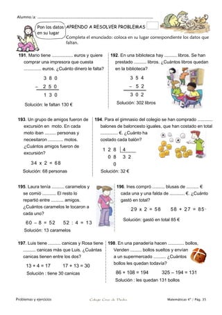 Alumno/a: ..................................................................................................
Problemas y ejercicios Colegio Cruz de Piedra Matemáticas 4º / Pág. 35
Pon los datos
en su lugar
APRENDO A RESOLVER PROBLEMAS
Completa el enunciado: coloca en su lugar correspondiente los datos que
faltan.
191. Mario tiene ................. euros y quiere
comprar una impresora que cuesta
.............. euros. ¿Cuánto dinero le falta?
3 8 0
– 2 5 0
1 3 0
Solución: le faltan 130 €
192. En una biblioteca hay .......... libros. Se han
prestado .......... libros. ¿Cuántos libros quedan
en la biblioteca?
3 5 4
– 5 2
3 0 2
Solución: 302 libros
193. Un grupo de amigos fueron de
excursión en moto. En cada
moto iban ......... personas y
necesitaron ............ motos.
¿Cuántos amigos fueron de
excursión?
34 x 2 = 68
Solución: 68 personas
194. Para el gimnasio del colegio se han comprado ............
balones de baloncesto iguales, que han costado en total
.............. €. ¿Cuánto ha
costado cada balón?
1 2 8 4
0 8 3 2
0
Solución: 32 €
195. Laura tenía .......... caramelos y
se comió ........... El resto lo
repartió entre .......... amigos.
¿Cuántos caramelos le tocaron a
cada uno?
60 – 8 = 52 52 : 4 = 13
Solución: 13 caramelos
196. Ines compró .......... blusas de .......... €
cada una y una falda de ............ €. ¿Cuánto
gastó en total?
29 x 2 = 58 58 + 27 = 85·
Solución: gastó en total 85 €
197. Luis tiene .......... canicas y Rosa tiene
.......... canicas más que Luis. ¿Cuántas
canicas tienen entre los dos?
13 + 4 = 17 17 + 13 = 30
Solución : tiene 30 canicas
198. En una panadería hacen ............. bollos,
Venden ......... bollos sueltos y envían
a un supermercado .......... ¿Cuántos
bollos les quedan todavía?
86 + 108 = 194 325 – 194 = 131
Solución : les quedan 131 bollos
 