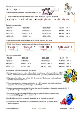 Alumno/a: ..................................................................................................
Problemas y ejercicios Colegio Cruz de Piedra Matemáticas 4º / Pág. 36
CÁLCULO MENTAL
1. Dividir decenas, centenas y millares entre 10 o 100
Calcula mentalmente
 20 : 10 =
 40 : 10 =
 70 : 10 =
 400 : 10 =
 600 : 10 =
 210 : 10 =
 3.000 : 10 =
 5.280 : 10=
 500 : 100 =
 300 : 100 =
 600 : 100 =
 900 : 100=
 2.000 : 100 =
 8.000 : 100 =
 4.500 : 100 =
 7.600 : 100 =
2. Dividir dos números terminados en el mismo número de ceros
Calcula mentalmente
 40 : 20 =
 60 : 30 =
 80 : 40 =
 250 : 50 =
 360 : 60 =
 240 : 80 =
 1.600 : 20 =
 3.200 : 40=
 600 : 200 =
 800 : 400 =
 3.500 : 500 =
 4.200 : 700=
 6.400 : 800 =
 24.000 : 300 =
 56.000 : 700 =
 48.000 : 600 =
3. Resuelve mentalmente estos problemas
a) Irene y sus compañeros están ordenando la biblioteca del colegio; en ella hay 8.000
libros y deben colocarlos en 100 estantes iguales. ¿Cuántos pondrán en cada una?
b) El grupo de Irene tiene que colocar 400 libros, si son 10 alumnos, ¿cuántos libros
tendrá que colocar cada uno?
c) Tienen que colocar en cajas una colección de 1.200 revistas, si en cada caja tienen
que poner 100 revistas, ¿cuántas cajas harán falta?
d) Los alumnos de su clase se van de excursión; son 30 personas y el autobús les cuesta 900 €;
¿cuánto tendrá que poner cada uno?
e) Para almorzar han comprado 2.400 gramos de queso. Si quieren guardarlo en
paquetes de 300 g., ¿cuántos necesitarán?
f) Con 2.400 g de chorizo, ¿cuántos bocadillos de 80 g. podrán preparar?
g) Visitan un acuario donde hay 7.200 peces en 80 estanques; ¿cuántos peces
hay en cada uno?
Para dividir un número acabado en 0 entre la unidad seguida de ceros
 30 : 10 = 3  800 : 10 = 80  5.000 : 10 = 500  4.000 : 100 = 40
Dividir dos números acabados en el mismo número de ceros
 2 4 0 : 60 = 4  350 : 50 = 7  900 : 300 = 3  1.6 0 0 : 200 = 8
 
