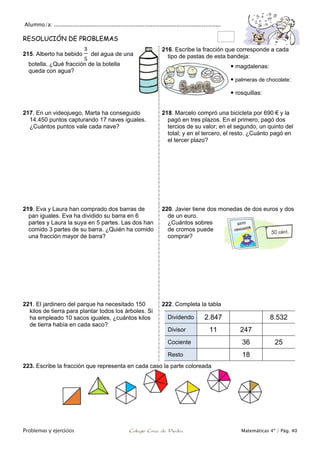 Alumno/a: ..................................................................................................
Problemas y ejercicios Colegio Cruz de Piedra Matemáticas 4º / Pág. 40
RESOLUCIÓN DE PROBLEMAS
215. Alberto ha bebido del agua de una
botella. ¿Qué fracción de la botella
queda con agua?
216. Escribe la fracción que corresponde a cada
tipo de pastas de esta bandeja:
 magdalenas:
 palmeras de chocolate:
 rosquillas:
217. En un videojuego, Marta ha conseguido
14.450 puntos capturando 17 naves iguales.
¿Cuántos puntos vale cada nave?
218. Marcelo compró una bicicleta por 690 € y la
pagó en tres plazos. En el primero, pagó dos
tercios de su valor; en el segundo, un quinto del
total; y en el tercero, el resto. ¿Cuánto pagó en
el tercer plazo?
219. Eva y Laura han comprado dos barras de
pan iguales. Eva ha dividido su barra en 6
partes y Laura la suya en 5 partes. Las dos han
comido 3 partes de su barra. ¿Quién ha comido
una fracción mayor de barra?
220. Javier tiene dos monedas de dos euros y dos
de un euro.
¿Cuántos sobres
de cromos puede
comprar?
221. El jardinero del parque ha necesitado 150
kilos de tierra para plantar todos los árboles. Si
ha empleado 10 sacos iguales, ¿cuántos kilos
de tierra había en cada saco?
222. Completa la tabla
Dividendo 2.847 8.532
Divisor 11 247
Cociente 36 25
Resto 18
223. Escribe la fracción que representa en cada caso la parte coloreada
 