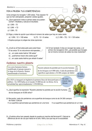 Alumno/a: ..................................................................................................
Problemas y ejercicios Colegio Cruz de Piedra Matemáticas 4º / Pág. 42
PON A PRUEBA TUS COMPETENCIAS
Unos amigos ha recogido 1.293 setas. Tras separar 72
que se han estropeado, preparan cestas iguales.
1. ¿Qué operación indica cuántas setas se pueden
comer?. Rodéala y calcula el resultado
a) 1.296 – 72
b) 1.296 + 72
c) 1.296 : 72
2. Elige y rodea la opción que indica el número de setas que hay en cada cesta
a) 1.296 : 12 = 108 setas b) 72 : 12 = 6 setas c) (1.296 – 72) : 12 = 120 setas
 Explica porque no eliges las otras opciones:
.
3. ¿Cuál es el final adecuado para esta frase:
“ Si las setas 72 no estuvieran estropeadas,...”
a) ...en cada cesta habría 108 setas”
b) ...podríamos hacer otra cesta igual”
c) ...en cada cesta habría que añadir 6 setas”
4. Si han tardado 3 días en recoger las setas, y el
primer día recogieron 432, ¿es posible que recogie-
ran el mismo número de setas los días restantes?
Cuidemos nuestro planeta
1. ¿Qué significa la expresión “Nuestro planeta ha perdido por la acción humana
de los bosques en 8.000 años?
2. Recuerda: cada día perdemos una superficie de bosque como la de 34.300 campos
de futbol. Calcula
 La superficie aproximada que perdemos en una hora  La superficie que perdemos en un mes
3. ¿Cuántos años han pasado desde la puesta en marcha del ferrocarril?. Calcula la
diferencia de km de vía que había en el año 1850 y los que hay en la actualidad
Los seres humanos hemos
modificado el paisaje natural a
lo largo de la historia. Hemos
transformado el territorio.
Nuestro planeta ha perdido por la acción humana
de los bosques en 8.000 años. Cada día perdemos una
superficie equivalente a 34.300 campos de futbol
En 1825 se inauguró en Inglaterra la primera línea de ferrocarril para el
público. En 1850 había en el mundo 35.000 km de vía férrea. En la
actualidad hay aproximadamente 1.250.000 km.
Se talan
bosques
Se cons-
truyen vías
férreas
 