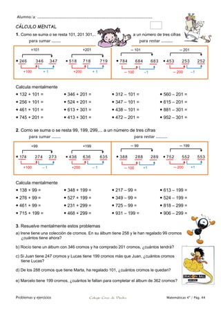 Alumno/a: ..................................................................................................
Problemas y ejercicios Colegio Cruz de Piedra Matemáticas 4º / Pág. 44
CÁLCULO MENTAL
1. Como se suma o se resta 101, 201 301,... a un número de tres cifras
para sumar ....... para restar .........
 246 346 347  518 718 719  784 684 683  453 253 252
Calcula mentalmente
 132 + 101 =
 256 + 101 =
 461 + 101 =
 745 + 201 =
 346 + 201 =
 524 + 201 =
 613 + 301 =
 413 + 301 =
 312 – 101 =
 347 – 101 =
 438 – 101 =
 472 – 201 =
 560 – 201 =
 615 – 201 =
 881 – 301 =
 952 – 301 =
2. Como se suma o se resta 99, 199, 299,... a un número de tres cifras
para sumar ....... para restar .........
 174 274 273  436 636 635  388 288 289  752 552 553
Calcula mentalmente
 138 + 99 =
 276 + 99 =
 461 + 99 =
 715 + 199 =
 348 + 199 =
 527 + 199 =
 231 + 299 =
 468 + 299 =
 217 – 99 =
 349 – 99 =
 725 – 99 =
 931 – 199 =
 613 – 199 =
 524 – 199 =
 818 – 299 =
 906 – 299 =
3. Resuelve mentalmente estos problemas
a) Irene tiene una colección de cromos. En su álbum tiene 258 y le han regalado 99 cromos
¿cuántos tiene ahora?
b) Rocío tiene un álbum con 346 cromos y ha comprado 201 cromos, ¿cuántos tendrá?
c) Si Juan tiene 247 cromos y Lucas tiene 199 cromos más que Juan, ¿cuántos cromos
tiene Lucas?
d) De los 288 cromos que tiene Marta, ha regalado 101, ¿cuántos cromos le quedan?
e) Marcelo tiene 199 cromos, ¿cuántos le faltan para completar el álbum de 362 cromos?
+101
+100 + 1
+201
+200 + 1 – 100 – 200–1 –1
– 101 – 201
+99
+100 – 1
+199
+200 – 1 – 100 – 200+1 +1
– 99 – 199
 