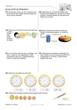 Alumno/a: ..................................................................................................
Problemas y ejercicios Colegio Cruz de Piedra Matemáticas 4º / Pág. 47
RESOLUCIÓN DE PROBLEMAS
257. Fátima tiene 18 €, y Alí, 24. ¿Cuántos euros
tiene que dar Alí a Fátima para que tengan los
dos la misma cantidad?
258. Pablo tiene en su huerto 90 árboles. Dos
quintos de los árboles son manzanos y el resto
ciruelos. ¿Cuántos árboles de cada tipo tiene
Pablo en su huerto?
259. Pilar tiene en la hucha 5 euros y 40 céntimos,
¿cuánto
le falta
para
poder
comprar
la careta?
260. María y Rosa han tomado dos botes de
refresco y dos hamburguesas. ¿A cuánto ha
subido
la
cuenta?
261. En un centro comercial hay un multicine que
tiene 7 salas con una capacidad de 1.689
personas en casa una. ¿Cuántas personas
caben en total en el multicine?
262. Fabiola se ha comprado un ordenador por
valor de 985 € con una impresora de 539 €. Si
lo paga todo en 12 meses, ¿cuánto dinero
pagará cada mes?
263. Dibuja las manecillas de cada reloj
264. Subraya las monedas necesarias para pagar el precio exacto
 