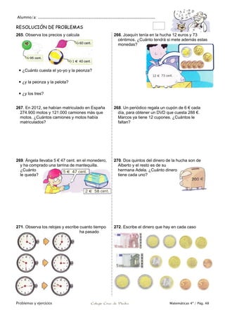 Alumno/a: ..................................................................................................
Problemas y ejercicios Colegio Cruz de Piedra Matemáticas 4º / Pág. 48
RESOLUCIÓN DE PROBLEMAS
265. Observa los precios y calcula
 ¿Cuánto cuesta el yo-yo y la peonza?
 ¿y la peonza y la pelota?
 ¿y los tres?
266. Joaquín tenía en la hucha 12 euros y 73
céntimos. ¿Cuánto tendrá si mete además estas
monedas?
267. En 2012, se habían matriculado en España
274.900 motos y 121.000 camiones más que
motos. ¿Cuántos camiones y motos había
matriculados?
268. Un periódico regala un cupón de 6 € cada
día, para obtener un DVD que cuesta 288 €.
Marcos ya tiene 12 cupones. ¿Cuántos le
faltan?
269. Ángela llevaba 5 € 47 cent. en el monedero,
y ha comprado una tarrina de mantequilla.
¿Cuánto
le queda?
270. Dos quintos del dinero de la hucha son de
Alberto y el resto es de su
hermana Adela. ¿Cuánto dinero
tiene cada uno?
271. Observa los relojes y escribe cuanto tiempo
ha pasado
272. Escribe el dinero que hay en cada caso
 