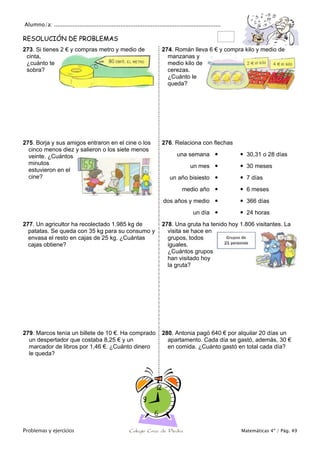 Alumno/a: ..................................................................................................
Problemas y ejercicios Colegio Cruz de Piedra Matemáticas 4º / Pág. 49
RESOLUCIÓN DE PROBLEMAS
273. Si tienes 2 € y compras metro y medio de
cinta,
¿cuánto te
sobra?
274. Román lleva 6 € y compra kilo y medio de
manzanas y
medio kilo de
cerezas.
¿Cuánto le
queda?
275. Borja y sus amigos entraron en el cine o los
cinco menos diez y salieron o los siete menos
veinte. ¿Cuántos
minutos
estuvieron en el
cine?
276. Relaciona con flechas
una semana   30,31 o 28 días
un mes   30 meses
un año bisiesto   7 días
medio año   6 meses
dos años y medio   366 días
un día   24 horas
277. Un agricultor ha recolectado 1.985 kg de
patatas. Se queda con 35 kg para su consumo y
envasa el resto en cajas de 25 kg. ¿Cuántas
cajas obtiene?
278. Una gruta ha tenido hoy 1.806 visitantes. La
visita se hace en
grupos, todos
iguales.
¿Cuántos grupos
han visitado hoy
la gruta?
279. Marcos tenía un billete de 10 €. Ha comprado
un despertador que costaba 8,25 € y un
marcador de libros por 1,46 €. ¿Cuánto dinero
le queda?
280. Antonia pagó 640 € por alquilar 20 días un
apartamento. Cada día se gastó, además, 30 €
en comida. ¿Cuánto gastó en total cada día?
 