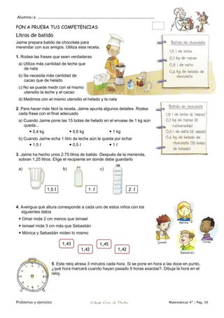 Alumno/a: ..................................................................................................
Problemas y ejercicios Colegio Cruz de Piedra Matemáticas 4º / Pág. 50
PON A PRUEBA TUS COMPETENCIAS
Litros de batido
Jaime prepara batido de chocolate para
merendar con sus amigos. Utiliza esta receta.
1. Rodea las frases que sean verdaderas
a) Utiliza más cantidad de leche que
de nata
b) Se necesita más cantidad de
cacao que de helado
c) No se puede medir con el mismo
utensilio la leche y el cacao
d) Medimos con el mismo utensilio el helado y la nata
2. Para hacer más fácil la receta, Jaime apunta algunos detalles. Rodea
cada frase con el final adecuado
a) Cuando Jaime pone las 15 bolas de helado en el envase de 1 kg aún
queda...
 0,4 kg  0,6 kg  1 kg
b) Cuando Jaime echa 1 litro de leche aún le queda por echar
 1,5 l  0,5 l  1 l
3. Jaime ha hecho unos 2,75 litros de batido. Después de la merienda,
sobran 1,25 litros. Elige el recipiente en donde debe guardarlo
a) b) c)
4. Averigua qué altura corresponde a cada uno de estos niños con los
siguientes datos
 Omar mide 2 cm menos que Ismael
 Ismael mide 3 cm más que Sebastián
 Mónica y Sebastián miden lo mismo
5. Este reloj atrasa 3 minutos cada hora. Si se pone en hora a las doce en punto,
¿qué hora marcará cuando hayan pasado 5 horas exactas?. Dibuja la hora en el
reloj.
1,5 l 1 l 2 l
1,43 1,45
1,421,42
 