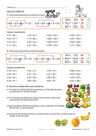 Alumno/a: ..................................................................................................
Problemas y ejercicios Colegio Cruz de Piedra Matemáticas 4º / Pág. 52
CÁLCULO MENTAL
1. Sumas descomponiendo sumandos sin llevar
Calcula mentalmente
 31 + 26 =
 22 + 67 =
 53 + 44 =
 11 + 76 =
 35 + 43 =
 13 + 66 =
 54 + 34 =
 31 + 48 =
 234 + 521 =
 652 + 325 =
 483 + 414 =
 755 + 133 =
 376 + 513 =
 421 + 534 =
 620 + 245 =
 111 + 342 =
2. Sumas descomponiendo sumandos llevando
Calcula mentalmente
 18 + 12 =
 25 + 35 =
 26 + 64 =
 39 + 41 =
 43 + 27 =
 51 + 19 =
 52 + 28 =
 64 + 26 =
 79 + 14 =
 37 + 46 =
 86 + 35 =
 94 + 18 =
 456 + 214 =
 218 + 542 =
 143 + 327 =
 521 + 259 =
3. Resuelve mentalmente estos problemas
a) Un frutero ha vendido 43 kilos de manzanas y 25 de kilos de peras;
¿cuántos kilos ha vendido en total?
b) En la frutería tenía 28 kilos de fresas y le han traído 12 kilos más;
¿cuántos kilos de fresas tiene ahora?
c) Ayer le quedaron 46 kilos de naranjas, y hoy un agricultor le ha llevado
58 kilos más; ¿cuántos tendrá?
d) El lunes vendió 36 kilos de fruta, el martes 42 kilos y hoy 25 kilos. ¿Cuántos kilos ha
vendido en los tres días?
 5 4 + 33 = 80 + 7 = 87  3 5 + 2 4 = 50 + 9 = 59
526 500 20 6
+ 431 + 400 + 30 + 1
957 900 50 7
 4 7 + 13 = 50 + 10 = 60  5 2 + 2 8 = 70 + 10 = 80
247 200 40 7
+ 623 + 600 + 20 + 3
870 800 60 10
 