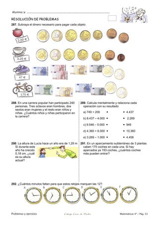 Alumno/a: ..................................................................................................
Problemas y ejercicios Colegio Cruz de Piedra Matemáticas 4º / Pág. 53
RESOLUCIÓN DE PROBLEMAS
287. Subraya el dinero necesario para pagar cada objeto
288. En una carrera popular han participado 240
personas. Tres octavos eran hombres, dos
sextos eran mujeres y el resto eran niños y
niñas. ¿Cuántos niños y niñas participaron en
la carrera?
289. Calcula mentalmente y relaciona cada
operación con su resultado
a) 749 + 200   4.437
b) 8.437 – 4.000   2.269
c) 9.546 – 5.000   949
d) 4.360 + 6.000   10.360
e) 3.269 – 1.000   4.456
290. La altura de Lucía hace un año era de 1,29 m
Si durante este
año ha crecido
0,18 cm, ¿cuál
es su altura
actual?
291. En un aparcamiento subterráneo de 3 plantas
caben 175 coches en cada una. Si hay
aparcados ya 193 coches, ¿cuántos coches
más pueden entrar?
292. ¿Cuántos minutos faltan para que estos relojes marquen las 12?
 