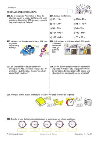 Alumno/a: ..................................................................................................
Problemas y ejercicios Colegio Cruz de Piedra Matemáticas 4º / Pág. 54
RESOLUCIÓN DE PROBLEMAS
293. En el colegio de Paloma hay el doble de
alumnos que en el colegio de Marcos. Si en el
colegio de Marcos hay 967 alumnos, ¿cuántos
hay en el colegio de Paloma?
294. Calcula mentalmente
a) 52 + 19 = g) 178 – 29 =
b) 46 + 39 = h) 453 – 49 =
c) 58 + 99 = i) 30 – 19 =
d) 167 + 99 = j) 199 – 99 =
e) 162 + 89 = k) 63 – 59 =
295. ¿Cuánto me devolverán si entrego 50 € para
pagar las
deportivas y
el reloj?
296. Loli entra en la biblioteca a las 9:30 h y sale
dos horas y
media más
tarde. ¿A
qué hora
sale?
297. En una fábrica de azúcar tienen que
empaquetar 8.460 azucarillos en cajas de 120
unidades. ¿Cuántas cajas llenarán?, ¿sobran
azucarillos?, ¿cuántos?
298. De los 39.500 espectadores que asistieron a
un partido de fútbol, 5.250 no pagaron entrada
por ser socios. El resto pagaron 50 € cada uno.
¿Cuánto dinero se recaudó con las entradas?
299. Averigua cuánto cuesta cada objeto si ha sido rebajado un tercio de su precio
300. Escribe la hora de los relojes digitales con la que marcan los relojes analógicos
 