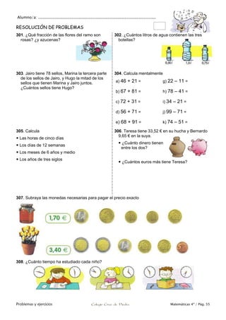 Alumno/a: ..................................................................................................
Problemas y ejercicios Colegio Cruz de Piedra Matemáticas 4º / Pág. 55
RESOLUCIÓN DE PROBLEMAS
301. ¿Qué fracción de las flores del ramo son
rosas? ¿y azucenas?
302. ¿Cuántos litros de agua contienen las tres
botellas?
303. Jairo tiene 78 sellos, Marina la tercera parte
de los sellos de Jairo, y Hugo la mitad de los
sellos que tienen Marina y Jairo juntos.
¿Cuántos sellos tiene Hugo?
304. Calcula mentalmente
a) 46 + 21 = g) 22 – 11 =
b) 67 + 81 = h) 78 – 41 =
c) 72 + 31 = i) 34 – 21 =
d) 56 + 71 = j) 99 – 71 =
e) 68 + 91 = k) 74 – 51 =
305. Calcula
 Las horas de cinco días
 Los días de 12 semanas
 Los meses de 6 años y medio
 Los años de tres siglos
306. Teresa tiene 33,52 € en su hucha y Bernardo
9,65 € en la suya.
 ¿Cuánto dinero tienen
entre los dos?
 ¿Cuántos euros más tiene Teresa?
307. Subraya las monedas necesarias para pagar el precio exacto
308. ¿Cuánto tiempo ha estudiado cada niño?
 