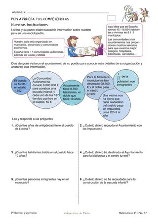 Alumno/a: ..................................................................................................
Problemas y ejercicios Colegio Cruz de Piedra Matemáticas 4º / Pág. 57
PON A PRUEBA TUS COMPETENCIAS
Nuestras instituciones
Lorena y su padre están buscando información sobre nuestro
país en una enciclopedia.
Días después visitaron el ayuntamiento de su pueblo para conocer más detalles de su organización y
anotaron esta información.
Lee y responde a las preguntas
1. ¿Cuántos años de antigüedad tiene el pueblo
de Lorena?
2. ¿Cuánto dinero recauda el Ayuntamiento con
los impuestos?
3. ¿Cuántos habitantes había en el pueblo hace
10 años?
4. ¿Cuánto dinero ha destinado el Ayuntamiento
para la biblioteca y el centro juvenil?
5. ¿Cuántas personas inmigrantes hay en el
municipio?
6. ¿Cuánto dinero se ha recaudado para la
construcción de la escuela infantil?
Para la biblioteca
municipal se han
destinado 98.500
€ y el doble para
el centro
juvenil
La Comunidad
Autónoma ha
donado 6.000.000 €
para construir una
escuela infantil, y
cada uno de las 187
tiendas que hay en
el pueblo, 50 €
Actualmente
tiene 8.590
habitantes, el
doble que
hace 10 años
El pueblo
se fundó
en el año
1.352
Una vecina nos
ha dicho que
cada ciudadano
del pueblo paga
en impuestos
unos 265 € al
año
de la
población son
inmigrantes
Nuestro país está organizado en
municipios, provincias y comunidades
autónomas.
España tiene 17 comunidades autónomas,
además de Ceuta y Melilla
Aquí dice que en España
somos 45.116.894 habitan-
tes y vivimos en 8.111
municipios.
Las comunidades y los
ayuntamientos nos propor-
cionan muchos servicios
para que vivamos mejor:
colegios, hospitales,
bibliotecas, carreteras,...
 