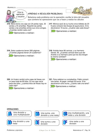 Alumno/a: ..................................................................................................
Problemas y ejercicios Colegio Cruz de Piedra Matemáticas 4º / Pág. 58
Elijo la
operación
y resuelvo
APRENDO A RESOLVER PROBLEMAS
Relaciona cada problema con la operación: escribe la letra del recuadro
que contiene las operaciones que vas a hacer y realiza los cálculos
316. María tenía una caja con 24 perlas rojas, 30
verdes y 45 amarillas. Repartió las perlas
verdes y las amarillas entres sus cinco amigas.
¿Cuántas recibió cada una?
317. Mónica sacó de su hucha cinco billetes de 20
€ para comprar dos blusas de igual precio. Si le
devolvieron 16 euros. ¿Cuánto vale cada blusa?
318. Siete cuadernos tienen 560 páginas.
¿Cuántas páginas tienen 24 cuadernos?
319. Andrés tiene 88 canicas, y su hermano
Daniel, 56. ¿Cuántas canicas tiene que dar
Andrés a su hermano para que los dos tengan
la misma cantidad?
320. Un frutero recibió ocho cajas de fresas con
un peso total de 80 kilos. Si una caja vacía
pesa dos kilos, ¿cuántos kilos de fresas hay en
cada caja?
321. Para celebrar su cumpleaños, Pablo compró
tres tartas. Al pagar, entregó 50 euros. Si le
devolvieron ocho euros, ¿cuánto vale una tarta?
OPERACIONES
Una multiplicación, una
resta y una división
Una suma, una
división y una resta
Una división y
una multiplicación
Una división y una
resta
Una resta y una
división
Operaciones a realizar:
Operaciones a realizar:
Operaciones a realizar:
Operaciones a realizar:
Operaciones a realizar:
Operaciones a realizar:
Una suma y una
división
 