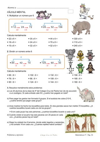 Alumno/a: ..................................................................................................
Problemas y ejercicios Colegio Cruz de Piedra Matemáticas 4º / Pág. 59
CÁLCULO MENTAL
1. Multiplicar un número por 6
Calcula mentalmente
 22 x 6 =
 18 x 6 =
 15 x 6 =
 35 x 6 =
 24 x 6 =
 32 x 6 =
 44 x 6 =
 70 x 6 =
 52 x 6 =
 320 x 6 =
 110 x 6 =
 240 x 6 =
2. Dividir un número entre 6
Calcula mentalmente
 66 : 6 =
 78 : 6 =
 90 : 6 =
 102 : 6 =
 96 : 6 =
 124 : 6 =
 132 : 6 =
 108 : 6 =
 144 : 6 =
 156 : 6 =
 168 : 6 =
 180 : 6 =
3. Resuelve mentalmente estos problemas
a) Los 24 alumnos de la clase de 4º del Colegio Cruz de Piedra han ido de excursión
a un zoológico. Si cada entrada vale 6 €, ¿cuánto han pagado en total?
b) Para pagar los gastos han formado 6 grupos. Si el autobús les cobra 210 €,
¿cuánto tendrá que pagar cada grupo?
c) Unas madres ha hecho los bocadillos para todos. En dos grandes sacos han metido 72 bocadillos. ¿A
cuántos bocadillos tocará cada uno de los grupos?.
 Si en cada grupo hay seis personas, ¿cuántos bocadillos tocarán a cada uno?
d) Cuando visitan el acuario hay seis peceras con 25 peces en cada
uno. ¿Cuántos peces hay en total?
e) Diego ha visitado los 6 terrarios, donde están lagartos y serpientes,
y ha contado 16 en cada uno. ¿Cuántos reptiles habrá contado?
 84 42 14  120 60 30
 12 24 72  26 52 156
x 3
x6
x2 x2 x3
x6
: 3
: 6
: 2 : 2 :3
: 6
 