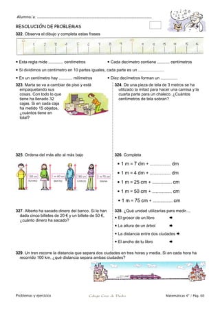 Alumno/a: ..................................................................................................
Problemas y ejercicios Colegio Cruz de Piedra Matemáticas 4º / Pág. 60
RESOLUCIÓN DE PROBLEMAS
322. Observa el dibujo y completa estas frases
 Esta regla mide ............. centímetros  Cada decímetro contiene ........... centímetros
 Si dividimos un centímetro en 10 partes iguales, cada parte es un .......................
 En un centímetro hay ............ milímetros  Diez decímetros forman un ...............
323. Marta se va a cambiar de piso y está
empaquetando sus
cosas. Con todo lo que
tiene ha llenado 32
cajas. Si en cada caja
ha metido 15 objetos,
¿cuántos tiene en
total?
324. De una pieza de tela de 3 metros se ha
utilizado la mitad para hacer una camisa y la
cuarta parte para un chaleco. ¿Cuántos
centímetros de tela sobran?
325. Ordena del más alto al más bajo 326. Completa
 1 m = 7 dm + ................. dm
 1 m = 4 dm + ................. dm
 1 m = 25 cm + ................ cm
 1 m = 50 cm + ................ cm
 1 m = 75 cm + ................ cm
327. Alberto ha sacado dinero del banco. Si le han
dado cinco billetes de 20 € y un billete de 50 €,
¿cuánto dinero ha sacado?
328. ¿Qué unidad utilizarías para medir....
 El grosor de un libro 
 La altura de un árbol 
 La distancia entre dos ciudades 
 El ancho de tu libro 
329. Un tren recorre la distancia que separa dos ciudades en tres horas y media. Si en cada hora ha
recorrido 100 km, ¿qué distancia separa ambas ciudades?
 