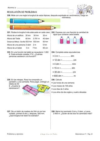 Alumno/a: ..................................................................................................
Problemas y ejercicios Colegio Cruz de Piedra Matemáticas 4º / Pág. 61
RESOLUCIÓN DE PROBLEMAS
330. Mide con una regla la longitud de estos lápices; después exprésala en centímetros y luego en
milímetros.
331. Rodea la longitud más adecuada en cada caso
Altura de un edificio 30 km 30 hm 30 m
Altura del Teide 40 km 3.781 m 40 dam
Distancia Bilbao- Sevilla 933 hm 933 km 93 hm
Altura de una persona 3 dam 2 m 5 hm
Altura de un bebé 3 m 7 hm 60 cm
332. Expresa con una fracción la cantidad de
agua que contiene cada botella
333. En una función de ballet se recaudaron 1.802
€. Cada entrada costaba 17 €. ¿Cuántas
personas asistieron a la función?
334. Completa estas equivalencias
 3 m =................... dm
 12 dm =................... cm
 4 dm =................... mm
 15 m =................... dm
 30 dm =.................. cm
 600 dm =.................. m
335. En las rebajas, Rosa ha comprado un
pantalón y una camiseta. Para pagar, entregó un
billete de 50
€. ¿Cuánto le
devolvieron?
336. Calcula
 Las horas de una semana
 Los meses de 100 años
 Los días de 3 años
 Los años de dos siglos y cuatro décadas
337. De un listón de madera de 244 cm se han
cortado, primero 6 dm y, después, 500 mm.
¿Qué longitud de listón ha sobrado?
338. María ha caminado 2 km y 3 dam, y Laura,
2.400 m. ¿Quién de las dos ha caminado más?
 