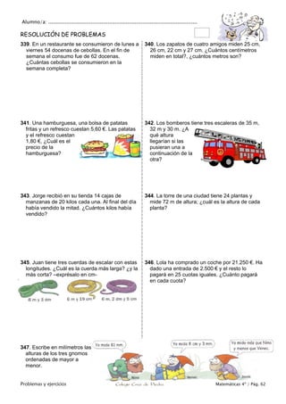 Alumno/a: ..................................................................................................
Problemas y ejercicios Colegio Cruz de Piedra Matemáticas 4º / Pág. 62
RESOLUCIÓN DE PROBLEMAS
339. En un restaurante se consumieron de lunes a
viernes 54 docenas de cebollas. En el fin de
semana el consumo fue de 62 docenas.
¿Cuántas cebollas se consumieron en la
semana completa?
340. Los zapatos de cuatro amigos miden 25 cm,
26 cm, 22 cm y 27 cm. ¿Cuántos centímetros
miden en total?, ¿cuántos metros son?
341. Una hamburguesa, una bolsa de patatas
fritas y un refresco cuestan 5,60 €. Las patatas
y el refresco cuestan
1,80 €, ¿Cuál es el
precio de la
hamburguesa?
342. Los bomberos tiene tres escaleras de 35 m,
32 m y 30 m. ¿A
qué altura
llegarían si las
pusieran una a
continuación de la
otra?
343. Jorge recibió en su tienda 14 cajas de
manzanas de 20 kilos cada una. Al final del día
había vendido la mitad. ¿Cuántos kilos había
vendido?
344. La torre de una ciudad tiene 24 plantas y
mide 72 m de altura; ¿cuál es la altura de cada
planta?
345. Juan tiene tres cuerdas de escalar con estas
longitudes. ¿Cuál es la cuerda más larga? ¿y la
más corta? –exprésalo en cm-
346. Lola ha comprado un coche por 21.250 €. Ha
dado una entrada de 2.500 € y el resto lo
pagará en 25 cuotas iguales. ¿Cuánto pagará
en cada cuota?
347. Escribe en milímetros las
alturas de los tres gnomos
ordenadas de mayor a
menor.
 