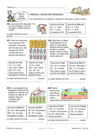 Alumno/a: ..................................................................................................
Problemas y ejercicios Colegio Cruz de Piedra Matemáticas 4º / Pág. 65
Elijo la
mejor
solución
APRENDO A RESOLVER PROBLEMAS
Leo atentamente el problema, analizo las soluciones y elijo la mejor
356. Luisa tenía 50 €. Se gastó 11 €
en una camiseta y 7 € en un
bocadillo. ¿Cuánto dinero le
quedó?
La mejor solución es la de ................
porque ................................................................... ................................................................
Solución de Fran
50 – 11 = 39 €
39 – 7 = 32 €
Le quedaron 32 €
Solución de Marcos
50 – 11 = 39 €
39 + 7 = 46 €
Le quedaron 46 €.
357. Entre los 24 alumnos
de la clase de 4º han
comprado 15 balones
por 8 € cada uno y diez
raquetas por 240 €.
¿Cuánto tiene que
aportar cada alumno?
Solución de Ana
15 x 8 = 120 €
120 + 240 = 360 €
360 : 24 = 15 €
Cada alumno tiene
que aportar 15 euros
Solución de Juan
15 x 8 = 120 €
240 – 120 = 120 €
124 : 24 = 5 €
Cada uno tiene que
aportar 5 euros.
La mejor solución es la de ...................... porque
.........................................................................
358. Alicia tiene un álbum
de 36 páginas con 25
sellos en cada página.
Reparte todos los sellos
del álbum, a partes
iguales, entre sus doce
amigas. ¿Cuántos sellos
recibe cada una?
Solución de José
36 + 25 = 61 sellos
61 : 12 = 5 sellos
Da 5 sellos a cada
una de sus amigas
Solución de Marta
36 x 25 = 900 sellos
900 : 12 = 75 sellos
Da 75 sellos a cada
una de sus amigas.
La mejor solución es la de ...................... porque
.........................................................................
359. En una pastelería han
preparado 20 filas con 28
pasteles en cada fila y los
envasan en cajas de 16
pasteles cada una.
¿Cuántas cajas
completan?
Solución de Beatriz
20 x 28 = 560 pasteles
560 : 16 = 35 cajas
Completan 35 cajas
Solución de Raúl
28 + 20 = 48 pasteles
48 : 16 = 3 cajas
Completan 3 cajas.
La mejor solución es la de ...................... porque
.........................................................................
360. Natalia
tarda quince
segundos en
recorrer 120
metros.
¿Qué distancia recorrerá en un minuto?
Solución de Pablo
120 : 15 = 8 metros
1 minuto = 60 segundos
8 x 60 = 480 metros
Recorrerá 480 m
Solución de Susana
120 : 15 = 8 metros
120 x 8 = 960 m
Recorrerá 960 m.
La mejor solución es la de ...................... porque
.........................................................................
 