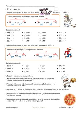 Alumno/a: ..................................................................................................
Problemas y ejercicios Colegio Cruz de Piedra Matemáticas 4º / Pág. 67
CÁLCULO MENTAL
1. Multiplicar un número de dos o tres cifras por 11 por 11 Recuerda: 11 = 10 + 1
Calcula mentalmente
 13 x 11 =
 15 x 11 =
 21 x 11 =
 26 x 11 =
 34 x 11 =
 52 x 11 =
 78 x 11 =
 44 x 11 =
 62 x 11 =
 73 x 11 =
 81 x 11 =
 90 x 11 =
 102 x 11 =
 125 x 11 =
 150 x 11 =
 420 x 11 =
2. Multiplicar un número de dos o tres cifras por 9. Recuerda: 9 = 10 – 1
Calcula mentalmente
 35 x 9 =
 22 x 9 =
 26 x 9 =
 15 x 9 =
 54 x 9 =
 63 x 9 =
 75 x 9 =
 81 x 9 =
 90 x 9 =
 104 x 9 =
 120 x 9 =
 260 x 9 =
3. Resuelve mentalmente estos problemas
a) El precio de una pizza es de 11 euros. Si en una pizzería ya han servido 43
pizzas, ¿cuánto dinero han recaudado?
b) Tiene previsto vender 242 pizzas este fin de semana. ¿Cuánto dinero van a
recaudar si las sirven todas?
c) Un grupo de 11 amigos ha comido una pizza cada uno, ¿cuánto les costará en total las pizzas?
d) Una máquina de una fábrica funciona 9 horas diarias. ¿Cuántas horas funcionará
durante dos semanas?
e) La máquina se ha estropeado y han tardado 9 horas en arreglarla. Si el trabajador
cobra 103 euros cada hora, ¿cuánto deberán pagarle?
Primero se multiplica por 10 y luego se resta el número
 48 480 432  235 2.350 2.115
Primero se multiplica por 10 y luego se suma el número
 42 420 462  105 1.050 1.155
x10 +42
x11
x10 +105
x11
x10 – 48
x 9
x10 – 235
x 9
 