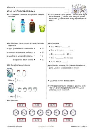 Alumno/a: ..................................................................................................
Problemas y ejercicios Colegio Cruz de Piedra Matemáticas 4º / Pág. 68
RESOLUCIÓN DE PROBLEMAS
361. Expresa en centilitros la capacidad de estos
envases
362. En casa de Lucas gastan 1.680 litros de agua
cada semana. ¿Cuántos litros de agua gastan
cada día?, ¿cuántos litros de agua gastan en un
mes?
363. Relaciona con la unidad de capacidad más
adecuada
el agua que bebes en una comida   hl
la cantidad de jarabe de un frasco   kl
la gasolina de un camión cisterna   l
la capacidad de un bañera   cl
364. Completa
 1 kl = 6 hl + ............ hl
 2 hl = 12 dal + ............ dal
 3 kl = ……...... hl + 25 hl
 1 hl = .............. dal + 3 dal
 1 dal = 9 l + .......... l
365. Completa la equivalencia
1 litro = l + .....
1 litro = l + ....
366. Con diez tazas de 25 cl hemos llenado una
jarra, ¿cuál es su capacidad en litros?,
 ¿Cuántos cuartos de litro caben?
367. Un coche consume 5 litros de gasolina cada
100 km. Si en el depósito lleva 35 litros, ¿qué
distancia puede recorrer?
368. Relaciona
 